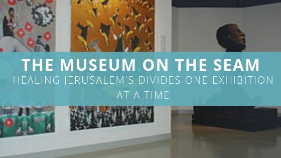 The Museum on the Seam – Healing Jerusalem’s Divides One Exhibition at a Time